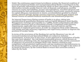 • Under the continuous supervision/surveillance system, the financial condition of
Licensed Commercial Banks and Licensed Specialized Banks is monitored on the
basis of periodic information provided by banks on their operations. The periodic
information includes weekly interest rates of deposits and advances, monthly
returns on assets and liabilities, income and expenditure, classified advances and
provisioning for bad and doubtful debts, statutory liquid assets, quarterly returns
on capital adequacy, investments in shares, accommodation granted to related
parties, interest spreads, foreign currency exposures, maturity gap analysis and
annual returns on audited financial statements and abandoned properties.
An Internal Supervisory Rating system of banks is in place, taking into
consideration of quantitative measures such as Capital Adequacy, Asset Quality,
Management, Earnings and Liquidity (i.e. CAMEL model components) and other
qualitative measures such as assessment of bank's compliance with statutory
requirements, applicable laws and regulations, internal controls and the
standards of corporate governance, in order to categorize them under different
risk ratings and take necessary regulatory and supervisory actions to improve the
positions of weaker banks.
In terms of the provisions of the Banking Act and the Monetary Law Act, all
Licensed Commercial and Specialized Banks are subject to statutory
examinations, at least once in two years. A new approach to examination of banks
has now been adopted - the risk based examination process, which focuses on
identification of banking risks, the management of these risks and the assessment
of adequacy of resources to mitigate these risks. Matters relating to non-
compliance with prudential requirements and any weaknesses and deficiencies in
the financial condition, controls and systems of a bank are brought to the notice of
its Board of Directors, by the Central Bank to ensure that corrective action is
taken by the bank.
109
 