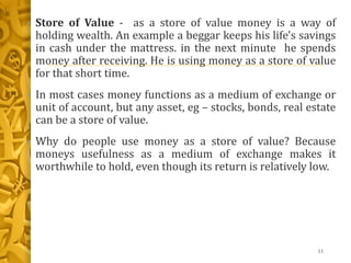 • Store of Value - as a store of value money is a way of
holding wealth. An example a beggar keeps his life's savings
in cash under the mattress. in the next minute he spends
money after receiving. He is using money as a store of value
for that short time.
• In most cases money functions as a medium of exchange or
unit of account, but any asset, eg – stocks, bonds, real estate
can be a store of value.
• Why do people use money as a store of value? Because
moneys usefulness as a medium of exchange makes it
worthwhile to hold, even though its return is relatively low.
11
 