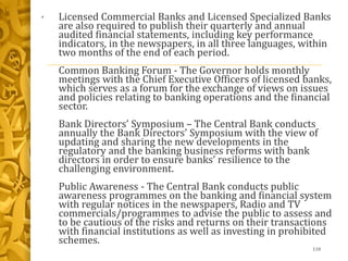 • Licensed Commercial Banks and Licensed Specialized Banks
are also required to publish their quarterly and annual
audited financial statements, including key performance
indicators, in the newspapers, in all three languages, within
two months of the end of each period.
Common Banking Forum - The Governor holds monthly
meetings with the Chief Executive Officers of licensed banks,
which serves as a forum for the exchange of views on issues
and policies relating to banking operations and the financial
sector.
Bank Directors’ Symposium – The Central Bank conducts
annually the Bank Directors’ Symposium with the view of
updating and sharing the new developments in the
regulatory and the banking business reforms with bank
directors in order to ensure banks’ resilience to the
challenging environment.
Public Awareness - The Central Bank conducts public
awareness programmes on the banking and financial system
with regular notices in the newspapers, Radio and TV
commercials/programmes to advise the public to assess and
to be cautious of the risks and returns on their transactions
with financial institutions as well as investing in prohibited
schemes.
110
 