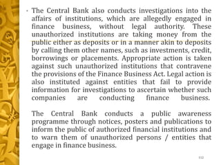 • The Central Bank also conducts investigations into the
affairs of institutions, which are allegedly engaged in
finance business, without legal authority. These
unauthorized institutions are taking money from the
public either as deposits or in a manner akin to deposits
by calling them other names, such as investments, credit,
borrowings or placements. Appropriate action is taken
against such unauthorized institutions that contravene
the provisions of the Finance Business Act. Legal action is
also instituted against entities that fail to provide
information for investigations to ascertain whether such
companies are conducting finance business.
The Central Bank conducts a public awareness
programme through notices, posters and publications to
inform the public of authorized financial institutions and
to warn them of unauthorized persons / entities that
engage in finance business.
112
 