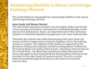 Maintaining Stability in Money and Foreign
Exchange Markets
•
The Central Bank is responsible for maintaining stability in the money
and foreign exchange markets
Inter-bank Call Money Market
The inter-bank call money market is an overnight market and mainly
serves commercial banks in meeting their immediate liquidity needs
and reserve deficiencies. Hence, an important task of the call money
market is to facilitate liquidity management in the inter-bank market.
Therefore the orderly and stable functioning of the inter-bank call
money market is important to minimize liquidity risk in the banking
system as a whole. The stability of the market is supported by the
provision of Repurchase (Repo) and Reverse Repurchase facilities by
the Central Bank at its policy interest rates. The policy interest rates of
the Central Bank - the Repo Rate and Reverse Repo Rate provides
lower and upper bound respectively for the formation of interest rate
corridor for the inter-bank call money market. Thus the corridor
limits the potential large fluctuations in the short-term market
interest rates.
113
 
