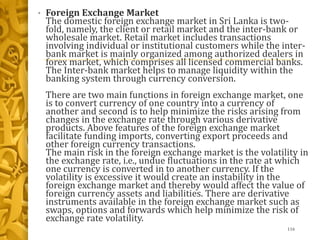 • Foreign Exchange Market
The domestic foreign exchange market in Sri Lanka is two-
fold, namely, the client or retail market and the inter-bank or
wholesale market. Retail market includes transactions
involving individual or institutional customers while the inter-
bank market is mainly organized among authorized dealers in
forex market, which comprises all licensed commercial banks.
The Inter-bank market helps to manage liquidity within the
banking system through currency conversion.
There are two main functions in foreign exchange market, one
is to convert currency of one country into a currency of
another and second is to help minimize the risks arising from
changes in the exchange rate through various derivative
products. Above features of the foreign exchange market
facilitate funding imports, converting export proceeds and
other foreign currency transactions.
The main risk in the foreign exchange market is the volatility in
the exchange rate, i.e., undue fluctuations in the rate at which
one currency is converted in to another currency. If the
volatility is excessive it would create an instability in the
foreign exchange market and thereby would affect the value of
foreign currency assets and liabilities. There are derivative
instruments available in the foreign exchange market such as
swaps, options and forwards which help minimize the risk of
exchange rate volatility.
116
 