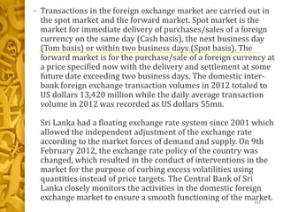 • Transactions in the foreign exchange market are carried out in
the spot market and the forward market. Spot market is the
market for immediate delivery of purchases/sales of a foreign
currency on the same day (Cash basis), the next business day
(Tom basis) or within two business days (Spot basis). The
forward market is for the purchase/sale of a foreign currency at
a price specified now with the delivery and settlement at some
future date exceeding two business days. The domestic inter-
bank foreign exchange transaction volumes in 2012 totaled to
US dollars 13,420 million while the daily average transaction
volume in 2012 was recorded as US dollars 55mn.
Sri Lanka had a floating exchange rate system since 2001 which
allowed the independent adjustment of the exchange rate
according to the market forces of demand and supply. On 9th
February 2012, the exchange rate policy of the country was
changed, which resulted in the conduct of interventions in the
market for the purpose of curbing excess volatilities using
quantities instead of price targets. The Central Bank of Sri
Lanka closely monitors the activities in the domestic foreign
exchange market to ensure a smooth functioning of the market.117
 