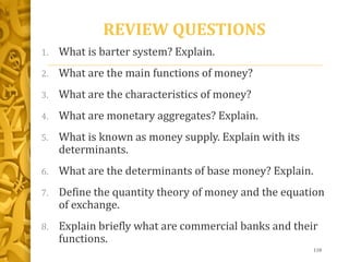 REVIEW QUESTIONS
1. What is barter system? Explain.
2. What are the main functions of money?
3. What are the characteristics of money?
4. What are monetary aggregates? Explain.
5. What is known as money supply. Explain with its
determinants.
6. What are the determinants of base money? Explain.
7. Define the quantity theory of money and the equation
of exchange.
8. Explain briefly what are commercial banks and their
functions.
118
 