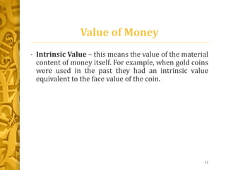 Value of Money
• Intrinsic Value – this means the value of the material
content of money itself. For example, when gold coins
were used in the past they had an intrinsic value
equivalent to the face value of the coin.
13
 