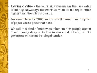 • Extrinsic Value – the extrinsic value means the face value
of money. Nowadays the extrinsic value of money is much
higher than the intrinsic value.
• For example, a Rs. 2000 note is worth more than the piece
of paper use to print that note.
• We call this kind of money as token money. people accept
token money despite its low intrinsic value because the
government has made it legal tender.
14
 