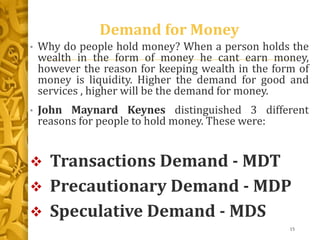 Demand for Money
• Why do people hold money? When a person holds the
wealth in the form of money he cant earn money,
however the reason for keeping wealth in the form of
money is liquidity. Higher the demand for good and
services , higher will be the demand for money.
• John Maynard Keynes distinguished 3 different
reasons for people to hold money. These were:
 Transactions Demand - MDT
 Precautionary Demand - MDP
 Speculative Demand - MDS
15
 