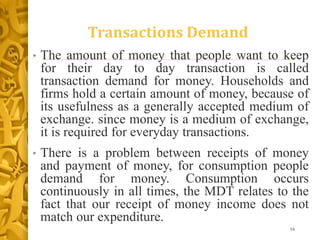 Transactions Demand
• The amount of money that people want to keep
for their day to day transaction is called
transaction demand for money. Households and
firms hold a certain amount of money, because of
its usefulness as a generally accepted medium of
exchange. since money is a medium of exchange,
it is required for everyday transactions.
• There is a problem between receipts of money
and payment of money, for consumption people
demand for money. Consumption occurs
continuously in all times, the MDT relates to the
fact that our receipt of money income does not
match our expenditure.
16
 