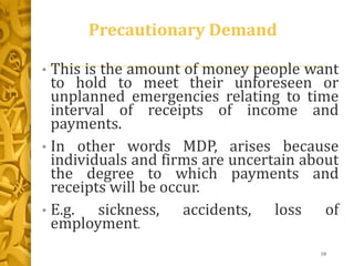 Precautionary Demand
• This is the amount of money people want
to hold to meet their unforeseen or
unplanned emergencies relating to time
interval of receipts of income and
payments.
• In other words MDP, arises because
individuals and firms are uncertain about
the degree to which payments and
receipts will be occur.
• E.g. sickness, accidents, loss of
employment.
18
 