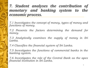 7. Student analyses the contribution of
monetary and banking system to the
economic process.
• 7.1 Investigates the concept of money, types of money and
functions of money.
• 7.2 Presents the factors determining the demand for
money.
• 7.3 Analytically examines the supply of money in Sri
Lanka.
• 7.4 Classifies the financial system of Sri Lanka.
• 7.5 Investigates the functions of commercial banks in the
banking system.
• 7.6 Investigates the role of the Central Bank as the apex
financial institution in Sri Lanka.
2
 