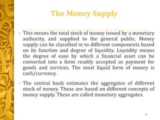 The Money Supply
• This means the total stock of money issued by a monetary
authority, and supplied to the general public. Money
supply can be classified in to different components based
on its function and degree of liquidity. Liquidity means
the degree of ease by which a financial asset can be
converted into a form readily accepted as payment for
goods and services. The most liquid form of money is
cash/currency.
• The central bank estimates the aggregates of different
stock of money. These are based on different concepts of
money supply. These are called monetary aggregates.
22
 