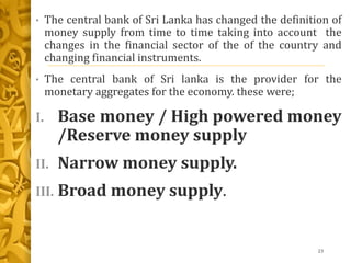 • The central bank of Sri Lanka has changed the definition of
money supply from time to time taking into account the
changes in the financial sector of the of the country and
changing financial instruments.
• The central bank of Sri lanka is the provider for the
monetary aggregates for the economy. these were;
I. Base money / High powered money
/Reserve money supply
II. Narrow money supply.
III. Broad money supply.
23
 