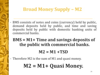 Broad Money Supply – M2
• BMS consists of notes and coins (currency) held by public,
demand deposits held by public, and time and saving
deposits held by public with domestic banking units of
commercial banks.
BMS = M1+ Time and savings deposits of
the public with commercial banks.
M2 = M1 +TSD
• Therefore M2 is the sum of M1 and quasi money.
M2 = M1+ Quasi Money.
29
 