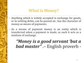 What is Money?
• Anything which is widely accepted in exchange for goods,
or in settling debts, can be passed on , has the character of
money as means of payments.
• As a means of payment money is an entity which is
transferred when a payment is made, as such it acts as a
medium of exchange.
“Money is a good servant ‘but a
bad master” .– English proverb -
3
 