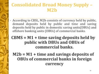 Consolidated Broad Money Supply –
M2b
• According to CBSL, M2b consists of currency held by public,
demand deposits held by public and time and saving
deposits held by public in domestic saving units(DBUs) and
offshore banking units (OBUs) of commercial banks.
CBMS = M1 + time saving deposits held by
public with DBUs and OBUs of
commercial banks.
M2b = M1 + time and savings deposits of
OBUs of commercial banks in foreign
currency
30
 