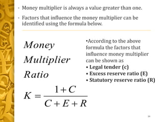 • Money multiplier is always a value greater than one.
• Factors that influence the money multiplier can be
identified using the formula below.
39
REC
C
K
Ratio
Multiplier
Money



1
•According to the above
formula the factors that
influence money multiplier
can be shown as
• Legal tender (c)
• Excess reserve ratio (E)
• Statutory reserve ratio (R)
 