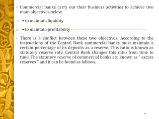 • Commercial banks carry out their business activities to achieve two
main objectives below.
1. • to maintain liquidity
2. • to maintain profitability
• There is a conflict between these two objectives. According to the
instructions of the Central Bank commercial banks must maintain a
certain percentage of its deposits as a reserve. This ratio is known as
statutory reserve rate. Central Bank changes this ratio from time to
time. The statutory reserve of commercial banks are known as " excess
reserves " and it can be found as follows.
41
 