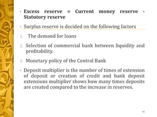 • Excess reserve = Current money reserve -
Statutory reserve
• Surplus reserve is decided on the following factors
1. The demand for loans
2. Selection of commercial bank between liquidity and
profitability.
3. Monetary policy of the Central Bank
• Deposit multiplier is the number of times of extension
of deposit or creation of credit and bank deposit
extensions multiplier shows how many times deposits
are created compared to the increase in reserves.
42
 