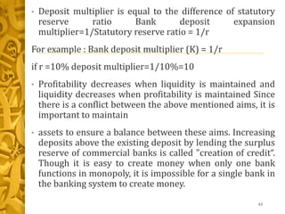 • Deposit multiplier is equal to the difference of statutory
reserve ratio Bank deposit expansion
multiplier=1/Statutory reserve ratio = 1/r
For example : Bank deposit multiplier (K) = 1/r
if r =10% deposit multiplier=1/10%=10
• Profitability decreases when liquidity is maintained and
liquidity decreases when profitability is maintained Since
there is a conflict between the above mentioned aims, it is
important to maintain
• assets to ensure a balance between these aims. Increasing
deposits above the existing deposit by lending the surplus
reserve of commercial banks is called "creation of credit“.
Though it is easy to create money when only one bank
functions in monopoly, it is impossible for a single bank in
the banking system to create money.
43
 