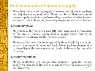Determinants of money supply
• Main determinants of the supply of money are (a) monetary base
and (b) the money multiplier. These two broad determinants of
money supply are, in turn, influenced by a number of other factors.
Various factors influencing the money supply are discussed below:
1. Monetary Base:
• Magnitude of the monetary base (B) is the significant determinant
of the size of money supply. Money supply varies directly in
relation to the changes in the monetary base.
• Monetary base refers to the supply of funds available for use either
as cash or reserves of the central bank. Monetary base changes due
to the policy of the government and is also influenced by the value
of money.
2. Money Multiplier:
• Money multiplier (m) has positive influence upon the money
supply. An increase in the size of m will increase the money supply
and vice versa. 44
 