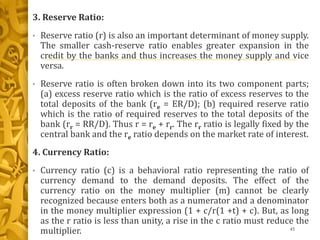 3. Reserve Ratio:
• Reserve ratio (r) is also an important determinant of money supply.
The smaller cash-reserve ratio enables greater expansion in the
credit by the banks and thus increases the money supply and vice
versa.
• Reserve ratio is often broken down into its two component parts;
(a) excess reserve ratio which is the ratio of excess reserves to the
total deposits of the bank (re = ER/D); (b) required reserve ratio
which is the ratio of required reserves to the total deposits of the
bank (rr = RR/D). Thus r = re + rr. The rr ratio is legally fixed by the
central bank and the re ratio depends on the market rate of interest.
4. Currency Ratio:
• Currency ratio (c) is a behavioral ratio representing the ratio of
currency demand to the demand deposits. The effect of the
currency ratio on the money multiplier (m) cannot be clearly
recognized because enters both as a numerator and a denominator
in the money multiplier expression (1 + c/r(1 +t) + c). But, as long
as the r ratio is less than unity, a rise in the c ratio must reduce the
multiplier. 45
 