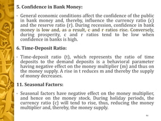 5. Confidence in Bank Money:
• General economic conditions affect the confidence of the public
in bank money and, thereby, influence the currency ratio (c)
and the reserve ratio (r). During recession, confidence in bank
money is low and, as a result, c and r ratios rise. Conversely,
during prosperity, c and r ratios tend to be low when
confidence in banks is high.
6. Time-Deposit Ratio:
• Time-deposit ratio (t), which represents the ratio of time
deposits to the demand deposits is a behavioral parameter
having negative effect on the money multiplier (m) and thus on
the money supply. A rise in t reduces m and thereby the supply
of money decreases.
11. Seasonal Factors:
• Seasonal factors have negative effect on the money multiplier,
and hence on the money stock. During holiday periods, the
currency ratio (c) will tend to rise, thus, reducing the money
multiplier and, thereby, the money supply.
46
 