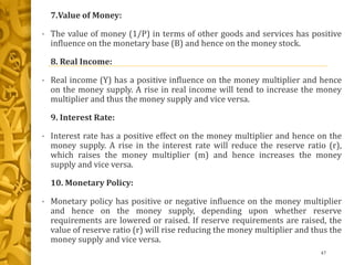 7.Value of Money:
• The value of money (1/P) in terms of other goods and services has positive
influence on the monetary base (B) and hence on the money stock.
8. Real Income:
• Real income (Y) has a positive influence on the money multiplier and hence
on the money supply. A rise in real income will tend to increase the money
multiplier and thus the money supply and vice versa.
9. Interest Rate:
• Interest rate has a positive effect on the money multiplier and hence on the
money supply. A rise in the interest rate will reduce the reserve ratio (r),
which raises the money multiplier (m) and hence increases the money
supply and vice versa.
10. Monetary Policy:
• Monetary policy has positive or negative influence on the money multiplier
and hence on the money supply, depending upon whether reserve
requirements are lowered or raised. If reserve requirements are raised, the
value of reserve ratio (r) will rise reducing the money multiplier and thus the
money supply and vice versa.
47
 