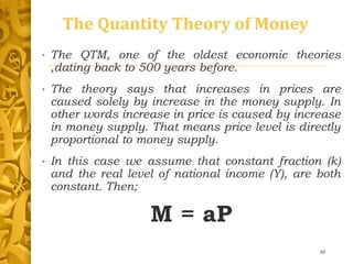 The Quantity Theory of Money
• The QTM, one of the oldest economic theories
,dating back to 500 years before.
• The theory says that increases in prices are
caused solely by increase in the money supply. In
other words increase in price is caused by increase
in money supply. That means price level is directly
proportional to money supply.
• In this case we assume that constant fraction (k)
and the real level of national income (Y), are both
constant. Then;
M = aP
48
 