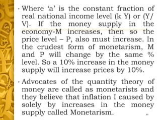 • Where ‘a’ is the constant fraction of
real national income level (k Y) or (Y/
V). If the money supply in the
economy-M increases, then so the
price level – P, also must increase. In
the crudest form of monetarism, M
and P will change by the same %
level. So a 10% increase in the money
supply will increase prices by 10%.
• Advocates of the quantity theory of
money are called as monetarists and
they believe that inflation I caused by
solely by increases in the money
supply called Monetarism. 49
 