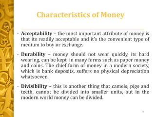 Characteristics of Money
• Acceptability – the most important attribute of money is
that its readily acceptable and it’s the convenient type of
medium to buy or exchange.
• Durability – money should not wear quickly, its hard
wearing, can be kept in many forms such as paper money
and coins. The chief form of money in a modern society,
which is bank deposits, suffers no physical depreciation
whatsoever.
• Divisibility – this is another thing that camels, pigs and
teeth, cannot be divided into smaller units, but in the
modern world money can be divided.
5
 