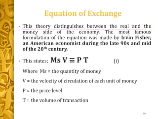 Equation of Exchange
• This theory distinguishes between the real and the
money side of the economy. The most famous
formulation of the equation was made by Irvin Fisher,
an American economist during the late 90s and mid
of the 20th century.
• This states; Ms V ≡ P T (i)
Where Ms = the quantity of money
V = the velocity of circulation of each unit of money
P = the price level
T = the volume of transaction
50
 