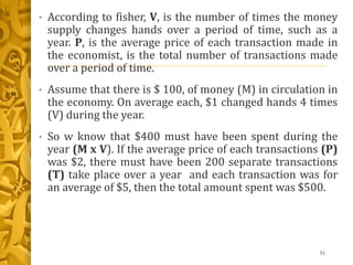 • According to fisher, V, is the number of times the money
supply changes hands over a period of time, such as a
year. P, is the average price of each transaction made in
the economist, is the total number of transactions made
over a period of time.
• Assume that there is $ 100, of money (M) in circulation in
the economy. On average each, $1 changed hands 4 times
(V) during the year.
• So w know that $400 must have been spent during the
year (M x V). If the average price of each transactions (P)
was $2, there must have been 200 separate transactions
(T) take place over a year and each transaction was for
an average of $5, then the total amount spent was $500.
51
 