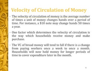 Velocity of Circulation of Money
• The velocity of circulation of money is the average number
of times a unit of money changes hands over a period of
time. For instance, a $10 note may change hands 50 times
a year.
• One factor which determines the velocity of circulation is
the way which households receive money and make
purchase.
• The VC of broad money will tend to fall if there is a change
from paying workers once a week to once a month.
Households will now hold money for longer periods of
time to cover expenditure later in the month.
52
 