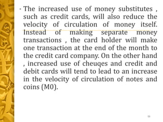 • The increased use of money substitutes ,
such as credit cards, will also reduce the
velocity of circulation of money itself.
Instead of making separate money
transactions , the card holder will make
one transaction at the end of the month to
the credit card company. On the other hand
, increased use of cheuqes and credit and
debit cards will tend to lead to an increase
in the velocity of circulation of notes and
coins (M0).
53
 
