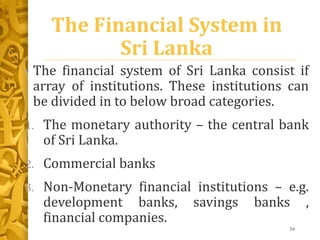 The Financial System in
Sri Lanka
• The financial system of Sri Lanka consist if
array of institutions. These institutions can
be divided in to below broad categories.
1. The monetary authority – the central bank
of Sri Lanka.
2. Commercial banks
3. Non-Monetary financial institutions – e.g.
development banks, savings banks ,
financial companies.
54
 
