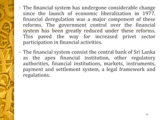 • The financial system has undergone considerable change
since the launch of economic liberalization in 1977.
financial deregulation was a major component of these
reforms. The government control over the financial
system has been greatly reduced under these reforms.
This paved the way for increased privet sector
participation in financial activities.
• The financial system consist the central bank of Sri Lanka
as the apex financial institution, other regulatory
authorities, financial institutions, markets, instruments,
payment and settlement system, a legal framework and
regulations.
55
 