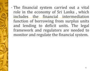 • The financial system carried out a vital
role in the economy of Sri Lanka , which
includes the financial intermediation
function of borrowing from surplus units
and lending to deficit units. The legal
framework and regulators are needed to
monitor and regulate the financial system.
56
 