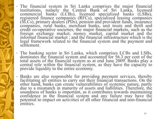 • The financial system in Sri Lanka comprises the major financial
institutions, namely the Central Bank of Sri Lanka, licensed
commercial banks (LCBs), licensed specialized banks (LSBs),
registered finance companies (RFCs), specialized leasing companies
(SLCs), primary dealers (PDs), pension and provident funds, insurance
companies, rural banks, merchant banks, unit trusts and thrift and
credit co-operative societies, the major financial markets, such as the
foreign exchange market, money market, capital market and the
informal financial market ; and the financial infrastructure which is the
legal framework related to the financial system and the payment and
settlement.
• The banking sector in Sri Lanka, which comprises LCBs and LSBs,
dominates the financial system and accounted for 56.3 per cent of the
total assets of the financial system as at end June 2009. Banks play a
central role within the financial system, as they have the capacity to
provide liquidity to the entire economy.
• Banks are also responsible for providing payment services, thereby
facilitating all entities to carry out their financial transactions. On the
other hand, banks can create vulnerabilities of systemic nature, partly
due to a mismatch in maturity of assets and liabilities. Therefore, the
soundness of banks is important, as it contributes towards maintaining
confidence in the financial system and any failure may have the
potential to impact on activities of all other financial and non-financial
entities.
57
 