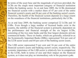 • In terms of the asset base and the magnitude of services provided, the
LCBs are the single most important category of financial institution
within the banking sector. As at end June 2009, the LCBs dominated
the financial system with a market share of 47 per cent of the entire
financial system's assets and 84 per cent of the banking sector's assets.
Therefore, the health of the financial system depends to a large extent
on the soundness of the financial institutions, particularly the LCBs.
• As at end June 2009, the banking sector comprised 22 LCBs and 14
LSBs. Even though a large number of licensed banks exist in the
country, the stability of the financial system is primarily dependent on
the performance and financial strength of the six largest LCBs,
consisting of the two state banks and the four largest domestic private
commercial banks. These six banks, which are generally, referred to as
the Systemically Important Banks (SIBs), represented 76.6 per cent of
the LCB sector assets and 64 per cent of the banking sector assets.
• The LSB sector represented 9 per cent and 16 per cent of the entire
financial system's assets and banking sector's assets, respectively. The
systemic importance of the LSB sector is relatively low in comparison
to the LCBs, both in terms of size and their impact on the financial
system, as it does not play an intermediary role in the payment cycle.58
 