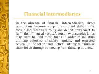 Financial Intermediaries
• In the absence of financial intermediation, direct
transaction, between surplus units and deficit units
took place. That is surplus and deficit units meet to
fulfill their financial needs. A person with surplus funds
may want to lend those funds in order to maintain
ultimate objective of safety, liquidity and expected
return. On the other hand deficit units try to minimize
their deficit through borrowing from the surplus units.
63
 