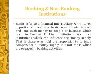 Banking & Non-Banking
Institutions
• Banks refer to a financial intermediary which takes
deposits from people or business which wish to save
and lend such money to people or business which
wish to borrow. Banking institutions are those
institutions which can influence the money supply.
That is those who hold the responsibility to issue
components of money supply. In short those which
are engaged in banking activities.
64
 
