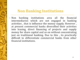 Non Banking Institutions
• Non banking institutions area all the financial
intermediaries which are not engaged in banking
activities , that is influence the money supply. However ,
at present commercial banks diversified their activities
into leasing, direct financing of projects and supply
money for share capital and so on without concentrating
just on traditional banking. Due to this , its practically
difficult to differentiate commercial banks from other
financial institutions.
65
 