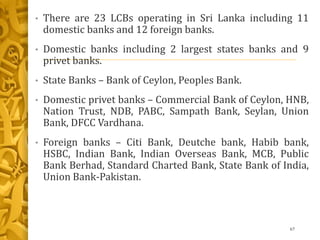 • There are 23 LCBs operating in Sri Lanka including 11
domestic banks and 12 foreign banks.
• Domestic banks including 2 largest states banks and 9
privet banks.
• State Banks – Bank of Ceylon, Peoples Bank.
• Domestic privet banks – Commercial Bank of Ceylon, HNB,
Nation Trust, NDB, PABC, Sampath Bank, Seylan, Union
Bank, DFCC Vardhana.
• Foreign banks – Citi Bank, Deutche bank, Habib bank,
HSBC, Indian Bank, Indian Overseas Bank, MCB, Public
Bank Berhad, Standard Charted Bank, State Bank of India,
Union Bank-Pakistan.
67
 