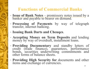 Functions of Commercial Banks
• Issue of Bank Notes – promissory notes issued by a
banker and payable to bearer on demand.
• Processing of Payments by way of telegraph
transfer, internet banking.
• Issuing Bank Darts and Cheuqes.
• Accepting Money on Term Deposits and lending
money by way of overdraft, installment loans.
• Providing Documentary and standby letters of
credit (trade finance), guarantees, performance
bonds, securities underwriting commitments and
other forms of balance sheets.
• Providing High Security for documents and other
items and exchange of currencies.
68
 