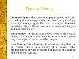 Types of Money
• Currency Type - the bank notes, paper money and coins
issued by the monetary authorities that from part of any
economy’s money supply. The term currency is often used
interchangeably with the term cash in economic analysis
and monetary policy.
• Bank Money – it means bank deposits which are used as
money. In other way the deposits in an account where
they are subject to withdrawal by cheque.
• Near Money/Quasi Money – it means anything that can
be readily turned into money at a known value
predominantly savings accounts, bonds, bills of exchange,
highly liquid assets etc.
7
 