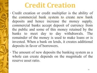 Credit Creation
• Credit creation or credit multiplier is the ability of
the commercial bank system to create new bank
deposits and hence increase the money supply.
commercial banks accept deposit of currency from
the public and some of this money retained by the
banks to meet day to day withdrawals. The
remainder of the money is used to make loans or is
invested. When a bank on lends, it creates additional
deposits in favor of borrowers.
• The amount of new deposits the banking system as a
whole can create depends on the magnitude of the
reserve asset ratio.
70
 