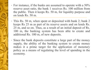• For instance, if the banks are assumed to operate with a 50%
reserve asset ratio, the bank 1 receives Rs. 100 million from
the public. Then it keeps Rs. 50 m, for liquidity purpose and
on lends Rs. 50 m.
• This Rs. 50 m, when spent or deposited with bank 2; bank 2
keeps Rs 25 m as part of its reserve assets and on lends Rs.
25 m, and so on. Thus, as a result of an initial deposit of Rs.
100 m, the banking system has been able to create and
additional Rs. 100 m, of new deposits.
• Since the bank deposits constitute a large part of the money
supply, the ability of the banking system to create money
makes it a prime target for the application of monetary
policy as a means of regulating the level of spending in the
economy.
71
 