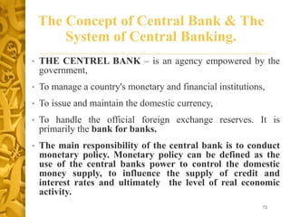 The Concept of Central Bank & The
System of Central Banking.
• THE CENTREL BANK – is an agency empowered by the
government,
• To manage a country's monetary and financial institutions,
• To issue and maintain the domestic currency,
• To handle the official foreign exchange reserves. It is
primarily the bank for banks.
• The main responsibility of the central bank is to conduct
monetary policy. Monetary policy can be defined as the
use of the central banks power to control the domestic
money supply, to influence the supply of credit and
interest rates and ultimately the level of real economic
activity.
72
 