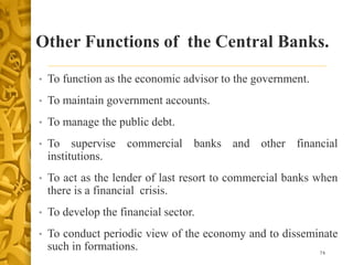 Other Functions of the Central Banks.
• To function as the economic advisor to the government.
• To maintain government accounts.
• To manage the public debt.
• To supervise commercial banks and other financial
institutions.
• To act as the lender of last resort to commercial banks when
there is a financial crisis.
• To develop the financial sector.
• To conduct periodic view of the economy and to disseminate
such in formations. 74
 