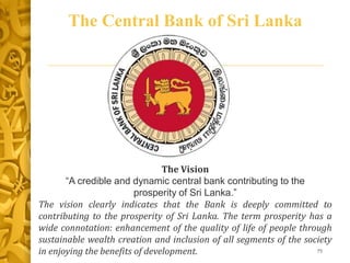 The Central Bank of Sri Lanka
75
The Vision
“A credible and dynamic central bank contributing to the
prosperity of Sri Lanka.”
The vision clearly indicates that the Bank is deeply committed to
contributing to the prosperity of Sri Lanka. The term prosperity has a
wide connotation: enhancement of the quality of life of people through
sustainable wealth creation and inclusion of all segments of the society
in enjoying the benefits of development.
 